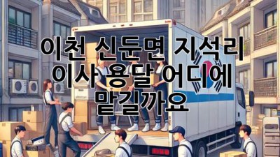 이천 신둔면 지석리 이사 용달, 어디에 맡길까요?